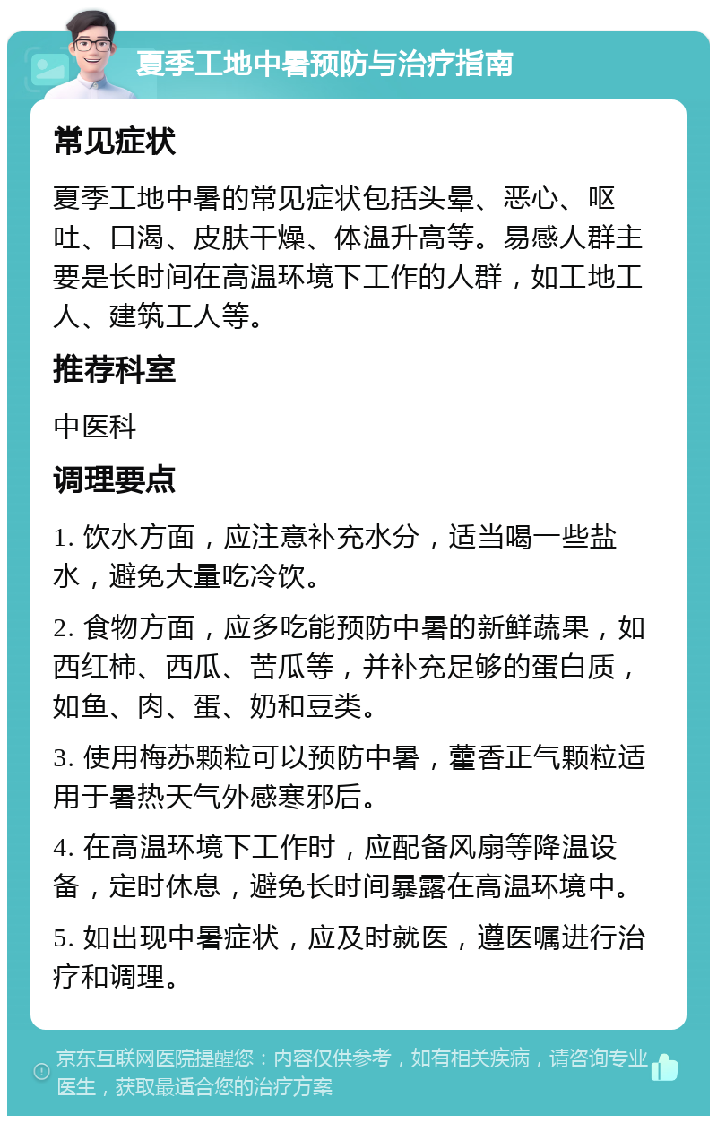 夏季工地中暑预防与治疗指南 常见症状 夏季工地中暑的常见症状包括头晕、恶心、呕吐、口渴、皮肤干燥、体温升高等。易感人群主要是长时间在高温环境下工作的人群，如工地工人、建筑工人等。 推荐科室 中医科 调理要点 1. 饮水方面，应注意补充水分，适当喝一些盐水，避免大量吃冷饮。 2. 食物方面，应多吃能预防中暑的新鲜蔬果，如西红柿、西瓜、苦瓜等，并补充足够的蛋白质，如鱼、肉、蛋、奶和豆类。 3. 使用梅苏颗粒可以预防中暑，藿香正气颗粒适用于暑热天气外感寒邪后。 4. 在高温环境下工作时，应配备风扇等降温设备，定时休息，避免长时间暴露在高温环境中。 5. 如出现中暑症状，应及时就医，遵医嘱进行治疗和调理。