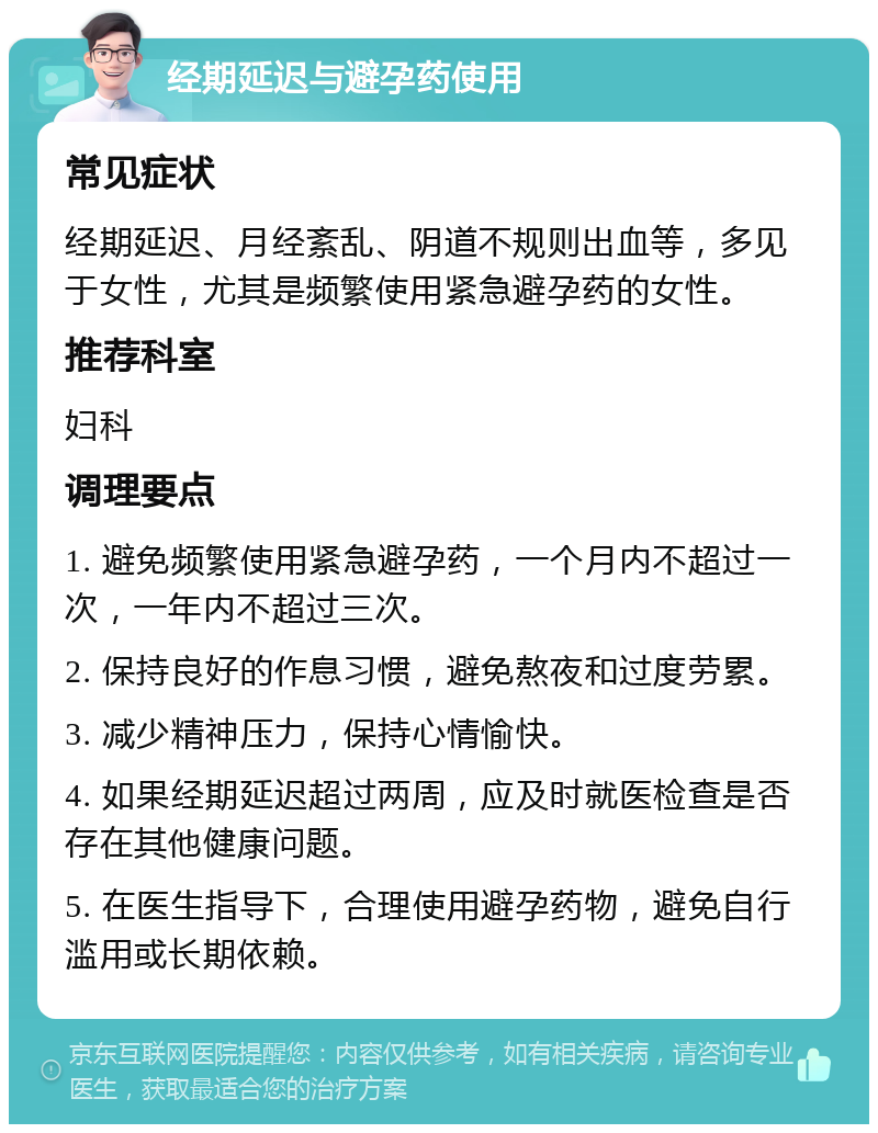 经期延迟与避孕药使用 常见症状 经期延迟、月经紊乱、阴道不规则出血等，多见于女性，尤其是频繁使用紧急避孕药的女性。 推荐科室 妇科 调理要点 1. 避免频繁使用紧急避孕药，一个月内不超过一次，一年内不超过三次。 2. 保持良好的作息习惯，避免熬夜和过度劳累。 3. 减少精神压力，保持心情愉快。 4. 如果经期延迟超过两周，应及时就医检查是否存在其他健康问题。 5. 在医生指导下，合理使用避孕药物，避免自行滥用或长期依赖。