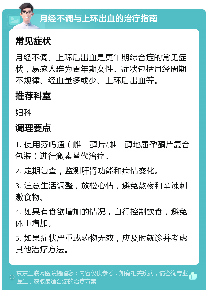 月经不调与上环出血的治疗指南 常见症状 月经不调、上环后出血是更年期综合症的常见症状，易感人群为更年期女性。症状包括月经周期不规律、经血量多或少、上环后出血等。 推荐科室 妇科 调理要点 1. 使用芬吗通（雌二醇片/雌二醇地屈孕酮片复合包装）进行激素替代治疗。 2. 定期复查，监测肝肾功能和病情变化。 3. 注意生活调整，放松心情，避免熬夜和辛辣刺激食物。 4. 如果有食欲增加的情况，自行控制饮食，避免体重增加。 5. 如果症状严重或药物无效，应及时就诊并考虑其他治疗方法。