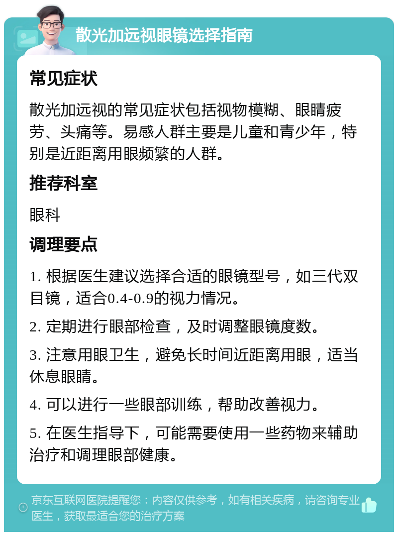 散光加远视眼镜选择指南 常见症状 散光加远视的常见症状包括视物模糊、眼睛疲劳、头痛等。易感人群主要是儿童和青少年，特别是近距离用眼频繁的人群。 推荐科室 眼科 调理要点 1. 根据医生建议选择合适的眼镜型号，如三代双目镜，适合0.4-0.9的视力情况。 2. 定期进行眼部检查，及时调整眼镜度数。 3. 注意用眼卫生，避免长时间近距离用眼，适当休息眼睛。 4. 可以进行一些眼部训练，帮助改善视力。 5. 在医生指导下，可能需要使用一些药物来辅助治疗和调理眼部健康。