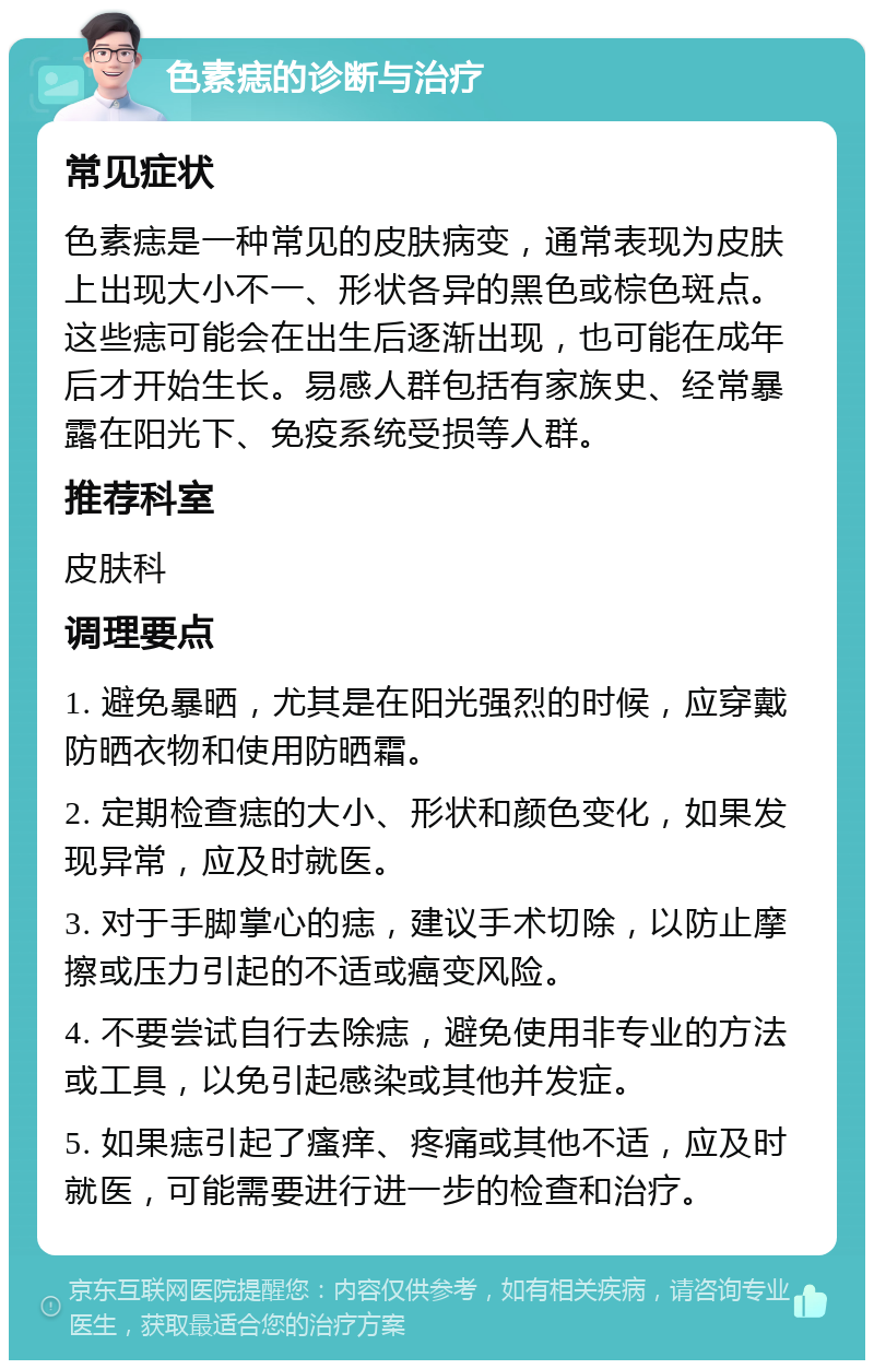 色素痣的诊断与治疗 常见症状 色素痣是一种常见的皮肤病变，通常表现为皮肤上出现大小不一、形状各异的黑色或棕色斑点。这些痣可能会在出生后逐渐出现，也可能在成年后才开始生长。易感人群包括有家族史、经常暴露在阳光下、免疫系统受损等人群。 推荐科室 皮肤科 调理要点 1. 避免暴晒，尤其是在阳光强烈的时候，应穿戴防晒衣物和使用防晒霜。 2. 定期检查痣的大小、形状和颜色变化，如果发现异常，应及时就医。 3. 对于手脚掌心的痣，建议手术切除，以防止摩擦或压力引起的不适或癌变风险。 4. 不要尝试自行去除痣，避免使用非专业的方法或工具，以免引起感染或其他并发症。 5. 如果痣引起了瘙痒、疼痛或其他不适，应及时就医，可能需要进行进一步的检查和治疗。