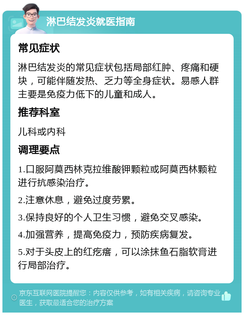 淋巴结发炎就医指南 常见症状 淋巴结发炎的常见症状包括局部红肿、疼痛和硬块，可能伴随发热、乏力等全身症状。易感人群主要是免疫力低下的儿童和成人。 推荐科室 儿科或内科 调理要点 1.口服阿莫西林克拉维酸钾颗粒或阿莫西林颗粒进行抗感染治疗。 2.注意休息，避免过度劳累。 3.保持良好的个人卫生习惯，避免交叉感染。 4.加强营养，提高免疫力，预防疾病复发。 5.对于头皮上的红疙瘩，可以涂抹鱼石脂软膏进行局部治疗。