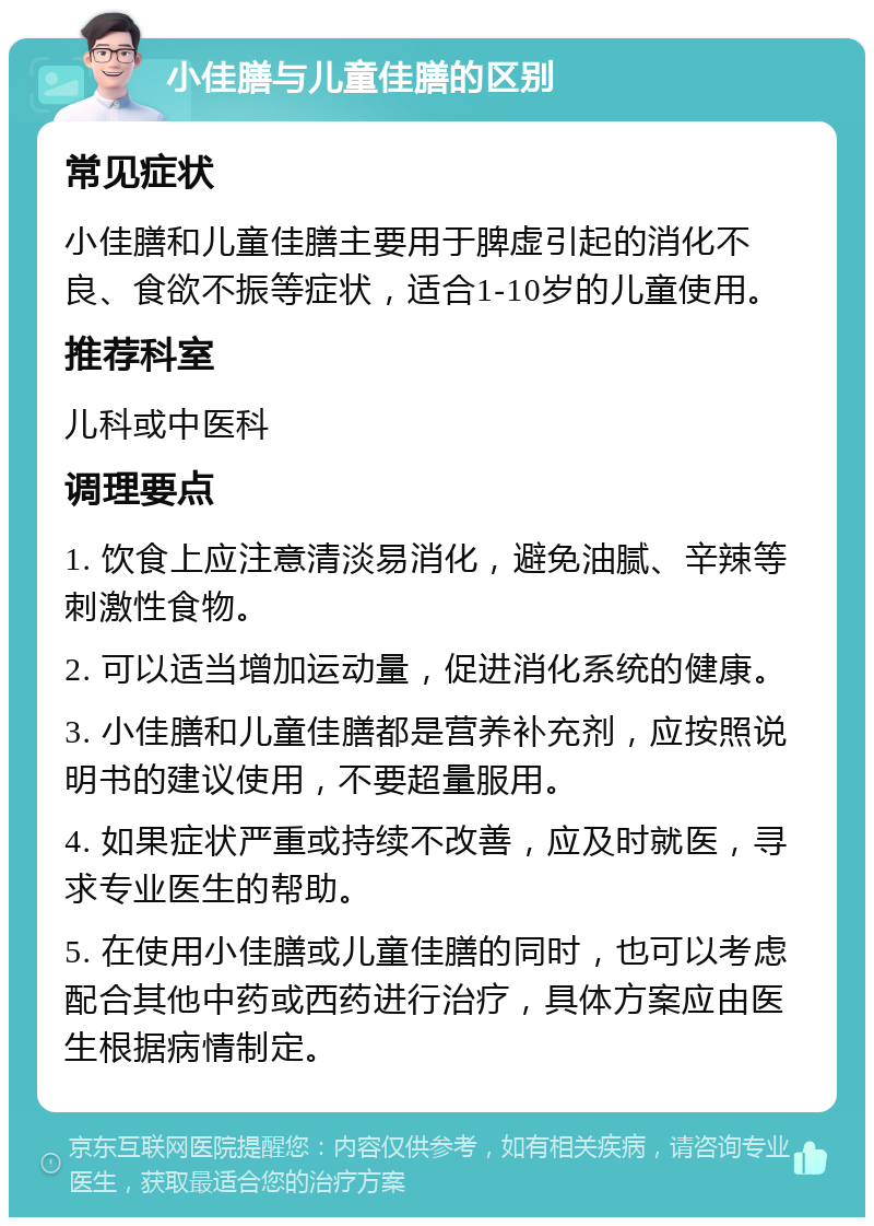 小佳膳与儿童佳膳的区别 常见症状 小佳膳和儿童佳膳主要用于脾虚引起的消化不良、食欲不振等症状，适合1-10岁的儿童使用。 推荐科室 儿科或中医科 调理要点 1. 饮食上应注意清淡易消化，避免油腻、辛辣等刺激性食物。 2. 可以适当增加运动量，促进消化系统的健康。 3. 小佳膳和儿童佳膳都是营养补充剂，应按照说明书的建议使用，不要超量服用。 4. 如果症状严重或持续不改善，应及时就医，寻求专业医生的帮助。 5. 在使用小佳膳或儿童佳膳的同时，也可以考虑配合其他中药或西药进行治疗，具体方案应由医生根据病情制定。