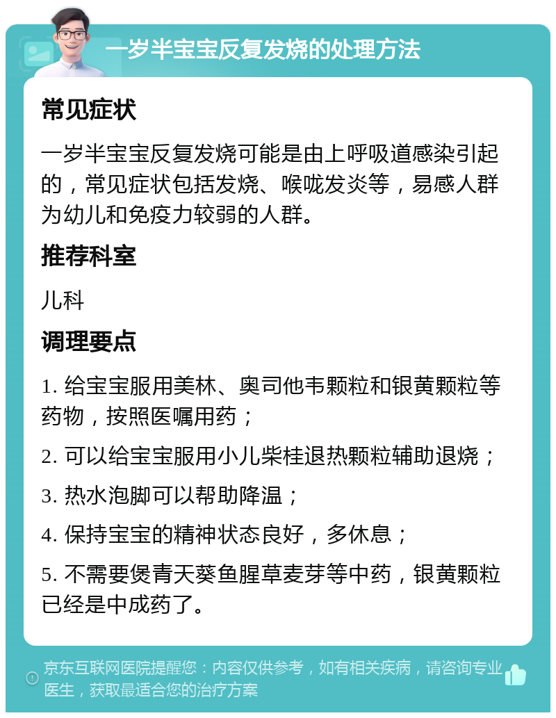 一岁半宝宝反复发烧的处理方法 常见症状 一岁半宝宝反复发烧可能是由上呼吸道感染引起的，常见症状包括发烧、喉咙发炎等，易感人群为幼儿和免疫力较弱的人群。 推荐科室 儿科 调理要点 1. 给宝宝服用美林、奥司他韦颗粒和银黄颗粒等药物，按照医嘱用药； 2. 可以给宝宝服用小儿柴桂退热颗粒辅助退烧； 3. 热水泡脚可以帮助降温； 4. 保持宝宝的精神状态良好，多休息； 5. 不需要煲青天葵鱼腥草麦芽等中药，银黄颗粒已经是中成药了。