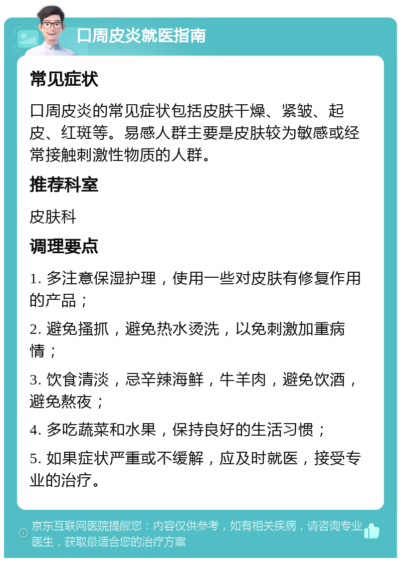 口周皮炎就医指南 常见症状 口周皮炎的常见症状包括皮肤干燥、紧皱、起皮、红斑等。易感人群主要是皮肤较为敏感或经常接触刺激性物质的人群。 推荐科室 皮肤科 调理要点 1. 多注意保湿护理，使用一些对皮肤有修复作用的产品； 2. 避免搔抓，避免热水烫洗，以免刺激加重病情； 3. 饮食清淡，忌辛辣海鲜，牛羊肉，避免饮酒，避免熬夜； 4. 多吃蔬菜和水果，保持良好的生活习惯； 5. 如果症状严重或不缓解，应及时就医，接受专业的治疗。