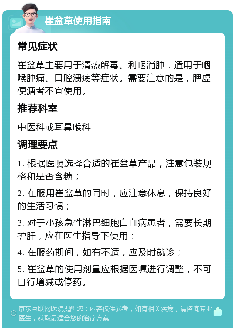 崔盆草使用指南 常见症状 崔盆草主要用于清热解毒、利咽消肿，适用于咽喉肿痛、口腔溃疡等症状。需要注意的是，脾虚便溏者不宜使用。 推荐科室 中医科或耳鼻喉科 调理要点 1. 根据医嘱选择合适的崔盆草产品，注意包装规格和是否含糖； 2. 在服用崔盆草的同时，应注意休息，保持良好的生活习惯； 3. 对于小孩急性淋巴细胞白血病患者，需要长期护肝，应在医生指导下使用； 4. 在服药期间，如有不适，应及时就诊； 5. 崔盆草的使用剂量应根据医嘱进行调整，不可自行增减或停药。