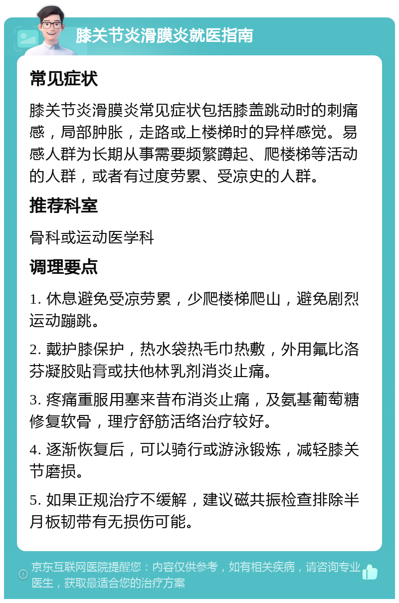 膝关节炎滑膜炎就医指南 常见症状 膝关节炎滑膜炎常见症状包括膝盖跳动时的刺痛感，局部肿胀，走路或上楼梯时的异样感觉。易感人群为长期从事需要频繁蹲起、爬楼梯等活动的人群，或者有过度劳累、受凉史的人群。 推荐科室 骨科或运动医学科 调理要点 1. 休息避免受凉劳累，少爬楼梯爬山，避免剧烈运动蹦跳。 2. 戴护膝保护，热水袋热毛巾热敷，外用氟比洛芬凝胶贴膏或扶他林乳剂消炎止痛。 3. 疼痛重服用塞来昔布消炎止痛，及氨基葡萄糖修复软骨，理疗舒筋活络治疗较好。 4. 逐渐恢复后，可以骑行或游泳锻炼，减轻膝关节磨损。 5. 如果正规治疗不缓解，建议磁共振检查排除半月板韧带有无损伤可能。