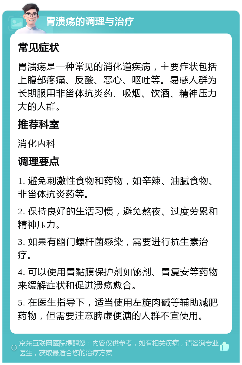 胃溃疡的调理与治疗 常见症状 胃溃疡是一种常见的消化道疾病，主要症状包括上腹部疼痛、反酸、恶心、呕吐等。易感人群为长期服用非甾体抗炎药、吸烟、饮酒、精神压力大的人群。 推荐科室 消化内科 调理要点 1. 避免刺激性食物和药物，如辛辣、油腻食物、非甾体抗炎药等。 2. 保持良好的生活习惯，避免熬夜、过度劳累和精神压力。 3. 如果有幽门螺杆菌感染，需要进行抗生素治疗。 4. 可以使用胃黏膜保护剂如铋剂、胃复安等药物来缓解症状和促进溃疡愈合。 5. 在医生指导下，适当使用左旋肉碱等辅助减肥药物，但需要注意脾虚便溏的人群不宜使用。