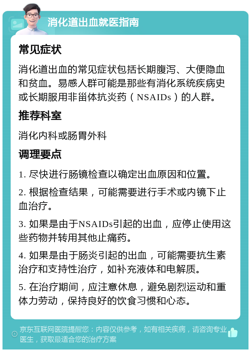 消化道出血就医指南 常见症状 消化道出血的常见症状包括长期腹泻、大便隐血和贫血。易感人群可能是那些有消化系统疾病史或长期服用非甾体抗炎药（NSAIDs）的人群。 推荐科室 消化内科或肠胃外科 调理要点 1. 尽快进行肠镜检查以确定出血原因和位置。 2. 根据检查结果，可能需要进行手术或内镜下止血治疗。 3. 如果是由于NSAIDs引起的出血，应停止使用这些药物并转用其他止痛药。 4. 如果是由于肠炎引起的出血，可能需要抗生素治疗和支持性治疗，如补充液体和电解质。 5. 在治疗期间，应注意休息，避免剧烈运动和重体力劳动，保持良好的饮食习惯和心态。