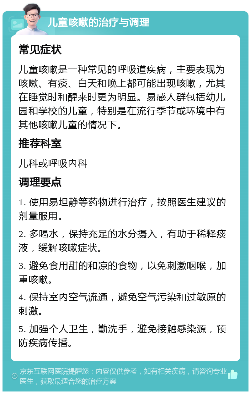 儿童咳嗽的治疗与调理 常见症状 儿童咳嗽是一种常见的呼吸道疾病，主要表现为咳嗽、有痰、白天和晚上都可能出现咳嗽，尤其在睡觉时和醒来时更为明显。易感人群包括幼儿园和学校的儿童，特别是在流行季节或环境中有其他咳嗽儿童的情况下。 推荐科室 儿科或呼吸内科 调理要点 1. 使用易坦静等药物进行治疗，按照医生建议的剂量服用。 2. 多喝水，保持充足的水分摄入，有助于稀释痰液，缓解咳嗽症状。 3. 避免食用甜的和凉的食物，以免刺激咽喉，加重咳嗽。 4. 保持室内空气流通，避免空气污染和过敏原的刺激。 5. 加强个人卫生，勤洗手，避免接触感染源，预防疾病传播。