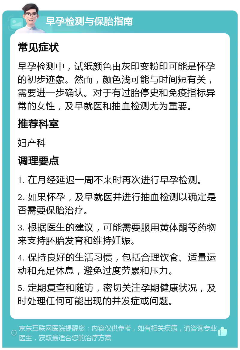 早孕检测与保胎指南 常见症状 早孕检测中，试纸颜色由灰印变粉印可能是怀孕的初步迹象。然而，颜色浅可能与时间短有关，需要进一步确认。对于有过胎停史和免疫指标异常的女性，及早就医和抽血检测尤为重要。 推荐科室 妇产科 调理要点 1. 在月经延迟一周不来时再次进行早孕检测。 2. 如果怀孕，及早就医并进行抽血检测以确定是否需要保胎治疗。 3. 根据医生的建议，可能需要服用黄体酮等药物来支持胚胎发育和维持妊娠。 4. 保持良好的生活习惯，包括合理饮食、适量运动和充足休息，避免过度劳累和压力。 5. 定期复查和随访，密切关注孕期健康状况，及时处理任何可能出现的并发症或问题。