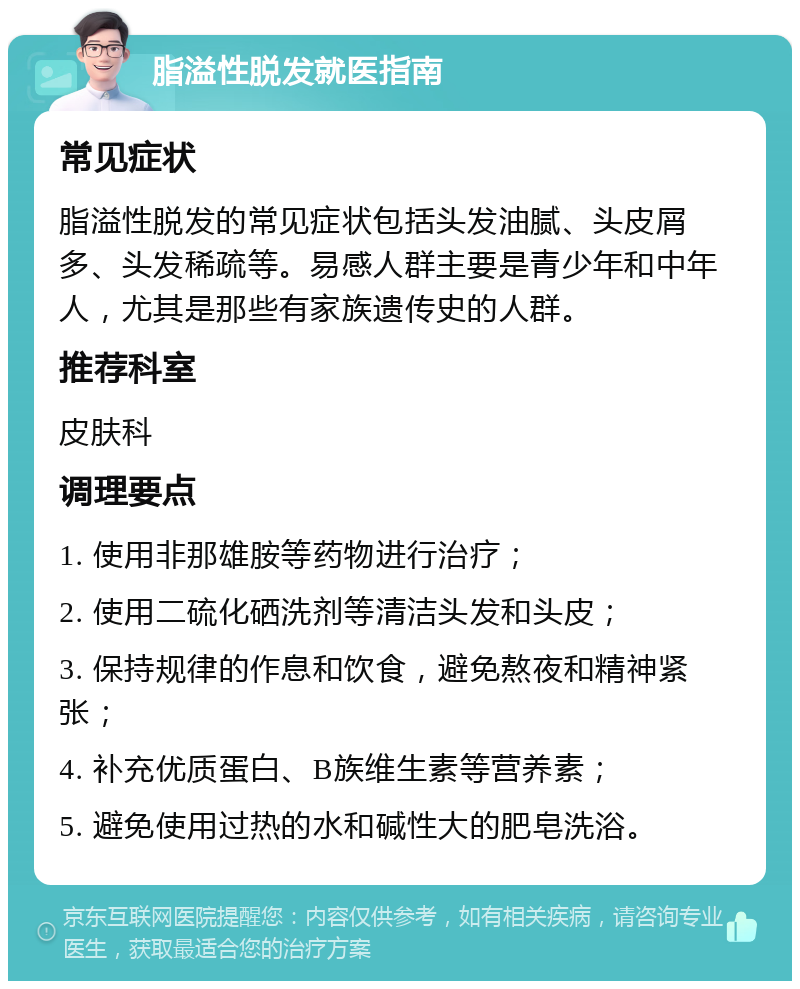 脂溢性脱发就医指南 常见症状 脂溢性脱发的常见症状包括头发油腻、头皮屑多、头发稀疏等。易感人群主要是青少年和中年人，尤其是那些有家族遗传史的人群。 推荐科室 皮肤科 调理要点 1. 使用非那雄胺等药物进行治疗； 2. 使用二硫化硒洗剂等清洁头发和头皮； 3. 保持规律的作息和饮食，避免熬夜和精神紧张； 4. 补充优质蛋白、B族维生素等营养素； 5. 避免使用过热的水和碱性大的肥皂洗浴。