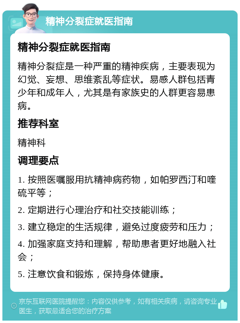 精神分裂症就医指南 精神分裂症就医指南 精神分裂症是一种严重的精神疾病，主要表现为幻觉、妄想、思维紊乱等症状。易感人群包括青少年和成年人，尤其是有家族史的人群更容易患病。 推荐科室 精神科 调理要点 1. 按照医嘱服用抗精神病药物，如帕罗西汀和喹硫平等； 2. 定期进行心理治疗和社交技能训练； 3. 建立稳定的生活规律，避免过度疲劳和压力； 4. 加强家庭支持和理解，帮助患者更好地融入社会； 5. 注意饮食和锻炼，保持身体健康。