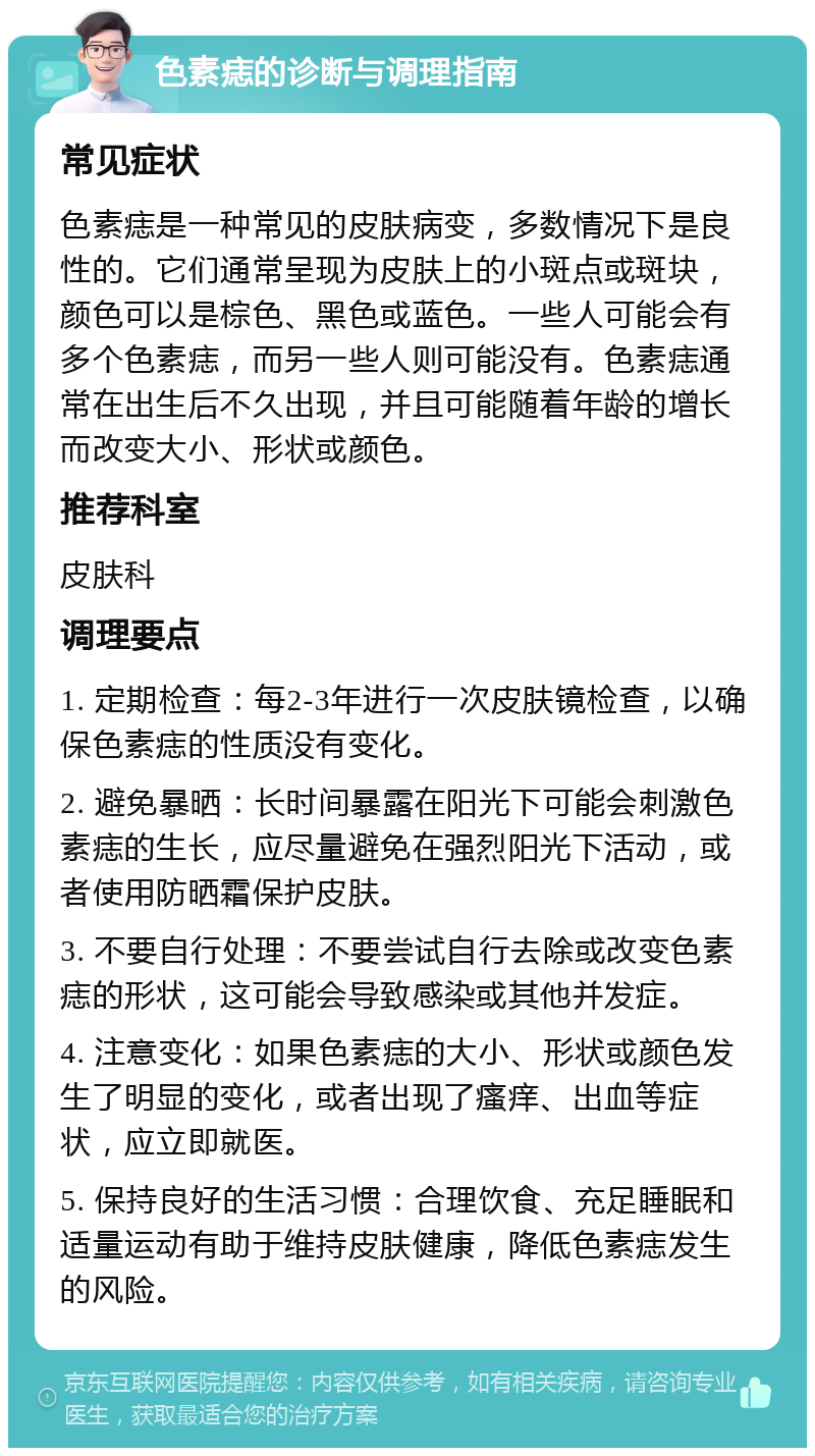 色素痣的诊断与调理指南 常见症状 色素痣是一种常见的皮肤病变，多数情况下是良性的。它们通常呈现为皮肤上的小斑点或斑块，颜色可以是棕色、黑色或蓝色。一些人可能会有多个色素痣，而另一些人则可能没有。色素痣通常在出生后不久出现，并且可能随着年龄的增长而改变大小、形状或颜色。 推荐科室 皮肤科 调理要点 1. 定期检查：每2-3年进行一次皮肤镜检查，以确保色素痣的性质没有变化。 2. 避免暴晒：长时间暴露在阳光下可能会刺激色素痣的生长，应尽量避免在强烈阳光下活动，或者使用防晒霜保护皮肤。 3. 不要自行处理：不要尝试自行去除或改变色素痣的形状，这可能会导致感染或其他并发症。 4. 注意变化：如果色素痣的大小、形状或颜色发生了明显的变化，或者出现了瘙痒、出血等症状，应立即就医。 5. 保持良好的生活习惯：合理饮食、充足睡眠和适量运动有助于维持皮肤健康，降低色素痣发生的风险。