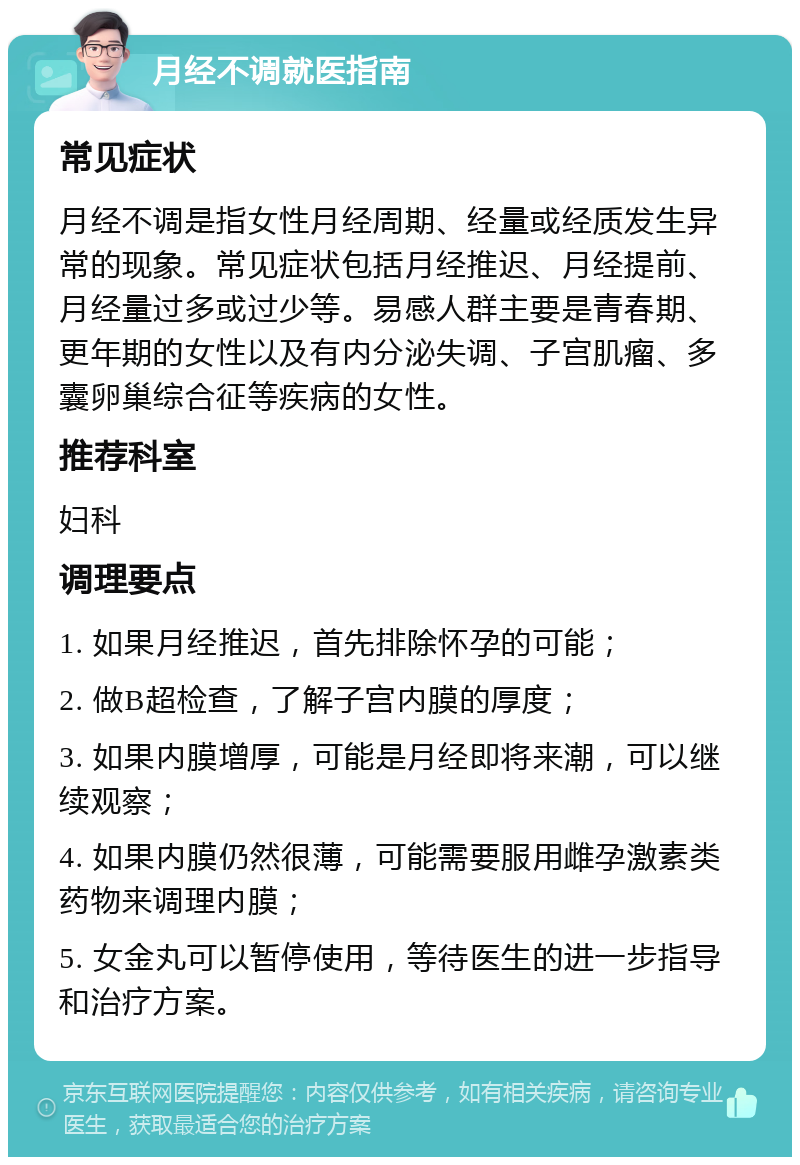 月经不调就医指南 常见症状 月经不调是指女性月经周期、经量或经质发生异常的现象。常见症状包括月经推迟、月经提前、月经量过多或过少等。易感人群主要是青春期、更年期的女性以及有内分泌失调、子宫肌瘤、多囊卵巢综合征等疾病的女性。 推荐科室 妇科 调理要点 1. 如果月经推迟，首先排除怀孕的可能； 2. 做B超检查，了解子宫内膜的厚度； 3. 如果内膜增厚，可能是月经即将来潮，可以继续观察； 4. 如果内膜仍然很薄，可能需要服用雌孕激素类药物来调理内膜； 5. 女金丸可以暂停使用，等待医生的进一步指导和治疗方案。