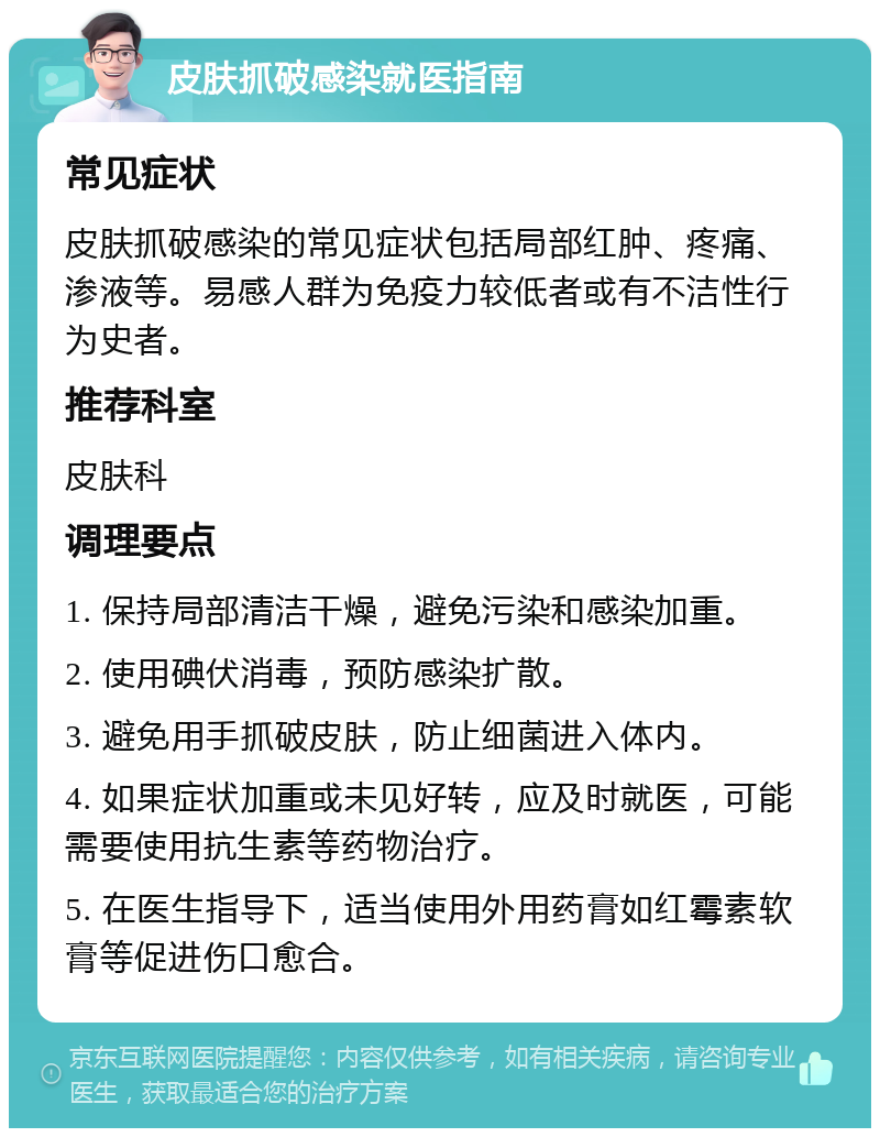 皮肤抓破感染就医指南 常见症状 皮肤抓破感染的常见症状包括局部红肿、疼痛、渗液等。易感人群为免疫力较低者或有不洁性行为史者。 推荐科室 皮肤科 调理要点 1. 保持局部清洁干燥，避免污染和感染加重。 2. 使用碘伏消毒，预防感染扩散。 3. 避免用手抓破皮肤，防止细菌进入体内。 4. 如果症状加重或未见好转，应及时就医，可能需要使用抗生素等药物治疗。 5. 在医生指导下，适当使用外用药膏如红霉素软膏等促进伤口愈合。