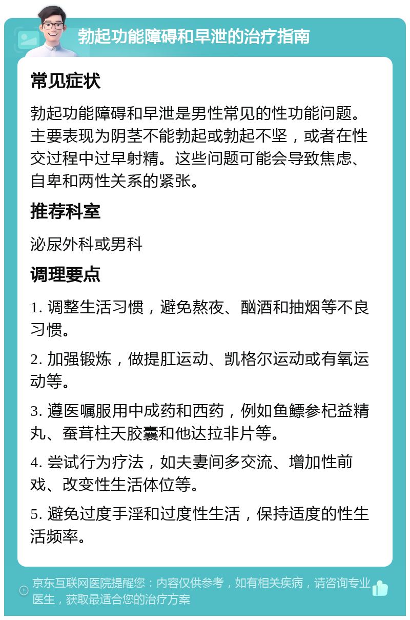 勃起功能障碍和早泄的治疗指南 常见症状 勃起功能障碍和早泄是男性常见的性功能问题。主要表现为阴茎不能勃起或勃起不坚，或者在性交过程中过早射精。这些问题可能会导致焦虑、自卑和两性关系的紧张。 推荐科室 泌尿外科或男科 调理要点 1. 调整生活习惯，避免熬夜、酗酒和抽烟等不良习惯。 2. 加强锻炼，做提肛运动、凯格尔运动或有氧运动等。 3. 遵医嘱服用中成药和西药，例如鱼鳔参杞益精丸、蚕茸柱天胶囊和他达拉非片等。 4. 尝试行为疗法，如夫妻间多交流、增加性前戏、改变性生活体位等。 5. 避免过度手淫和过度性生活，保持适度的性生活频率。