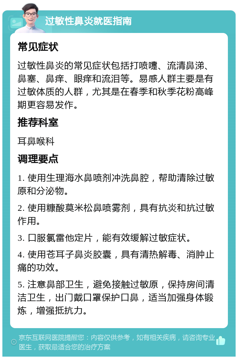 过敏性鼻炎就医指南 常见症状 过敏性鼻炎的常见症状包括打喷嚏、流清鼻涕、鼻塞、鼻痒、眼痒和流泪等。易感人群主要是有过敏体质的人群，尤其是在春季和秋季花粉高峰期更容易发作。 推荐科室 耳鼻喉科 调理要点 1. 使用生理海水鼻喷剂冲洗鼻腔，帮助清除过敏原和分泌物。 2. 使用糠酸莫米松鼻喷雾剂，具有抗炎和抗过敏作用。 3. 口服氯雷他定片，能有效缓解过敏症状。 4. 使用苍耳子鼻炎胶囊，具有清热解毒、消肿止痛的功效。 5. 注意鼻部卫生，避免接触过敏原，保持房间清洁卫生，出门戴口罩保护口鼻，适当加强身体锻炼，增强抵抗力。