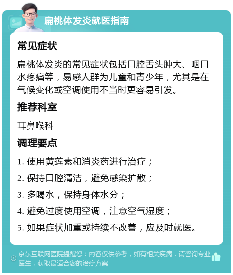 扁桃体发炎就医指南 常见症状 扁桃体发炎的常见症状包括口腔舌头肿大、咽口水疼痛等，易感人群为儿童和青少年，尤其是在气候变化或空调使用不当时更容易引发。 推荐科室 耳鼻喉科 调理要点 1. 使用黄莲素和消炎药进行治疗； 2. 保持口腔清洁，避免感染扩散； 3. 多喝水，保持身体水分； 4. 避免过度使用空调，注意空气湿度； 5. 如果症状加重或持续不改善，应及时就医。