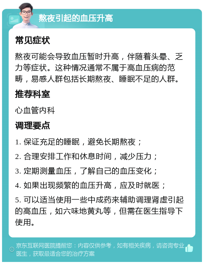 熬夜引起的血压升高 常见症状 熬夜可能会导致血压暂时升高，伴随着头晕、乏力等症状。这种情况通常不属于高血压病的范畴，易感人群包括长期熬夜、睡眠不足的人群。 推荐科室 心血管内科 调理要点 1. 保证充足的睡眠，避免长期熬夜； 2. 合理安排工作和休息时间，减少压力； 3. 定期测量血压，了解自己的血压变化； 4. 如果出现频繁的血压升高，应及时就医； 5. 可以适当使用一些中成药来辅助调理肾虚引起的高血压，如六味地黄丸等，但需在医生指导下使用。