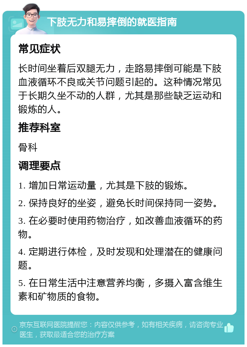 下肢无力和易摔倒的就医指南 常见症状 长时间坐着后双腿无力，走路易摔倒可能是下肢血液循环不良或关节问题引起的。这种情况常见于长期久坐不动的人群，尤其是那些缺乏运动和锻炼的人。 推荐科室 骨科 调理要点 1. 增加日常运动量，尤其是下肢的锻炼。 2. 保持良好的坐姿，避免长时间保持同一姿势。 3. 在必要时使用药物治疗，如改善血液循环的药物。 4. 定期进行体检，及时发现和处理潜在的健康问题。 5. 在日常生活中注意营养均衡，多摄入富含维生素和矿物质的食物。