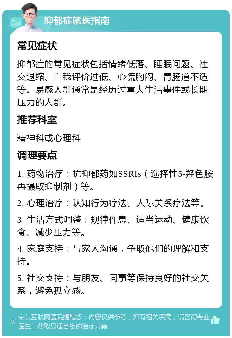 抑郁症就医指南 常见症状 抑郁症的常见症状包括情绪低落、睡眠问题、社交退缩、自我评价过低、心慌胸闷、胃肠道不适等。易感人群通常是经历过重大生活事件或长期压力的人群。 推荐科室 精神科或心理科 调理要点 1. 药物治疗：抗抑郁药如SSRIs（选择性5-羟色胺再摄取抑制剂）等。 2. 心理治疗：认知行为疗法、人际关系疗法等。 3. 生活方式调整：规律作息、适当运动、健康饮食、减少压力等。 4. 家庭支持：与家人沟通，争取他们的理解和支持。 5. 社交支持：与朋友、同事等保持良好的社交关系，避免孤立感。