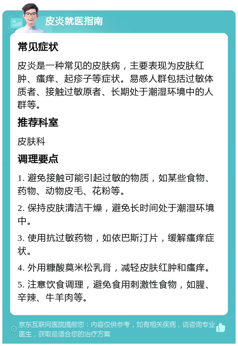 皮炎就医指南 常见症状 皮炎是一种常见的皮肤病，主要表现为皮肤红肿、瘙痒、起疹子等症状。易感人群包括过敏体质者、接触过敏原者、长期处于潮湿环境中的人群等。 推荐科室 皮肤科 调理要点 1. 避免接触可能引起过敏的物质，如某些食物、药物、动物皮毛、花粉等。 2. 保持皮肤清洁干燥，避免长时间处于潮湿环境中。 3. 使用抗过敏药物，如依巴斯汀片，缓解瘙痒症状。 4. 外用糠酸莫米松乳膏，减轻皮肤红肿和瘙痒。 5. 注意饮食调理，避免食用刺激性食物，如腥、辛辣、牛羊肉等。