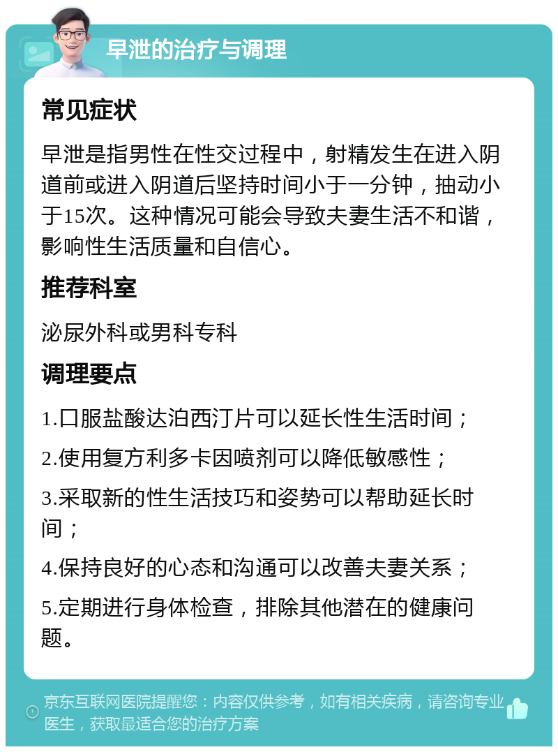 早泄的治疗与调理 常见症状 早泄是指男性在性交过程中，射精发生在进入阴道前或进入阴道后坚持时间小于一分钟，抽动小于15次。这种情况可能会导致夫妻生活不和谐，影响性生活质量和自信心。 推荐科室 泌尿外科或男科专科 调理要点 1.口服盐酸达泊西汀片可以延长性生活时间； 2.使用复方利多卡因喷剂可以降低敏感性； 3.采取新的性生活技巧和姿势可以帮助延长时间； 4.保持良好的心态和沟通可以改善夫妻关系； 5.定期进行身体检查，排除其他潜在的健康问题。