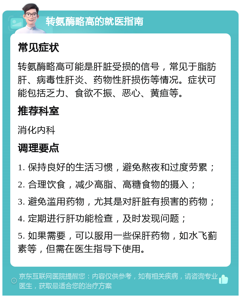 转氨酶略高的就医指南 常见症状 转氨酶略高可能是肝脏受损的信号，常见于脂肪肝、病毒性肝炎、药物性肝损伤等情况。症状可能包括乏力、食欲不振、恶心、黄疸等。 推荐科室 消化内科 调理要点 1. 保持良好的生活习惯，避免熬夜和过度劳累； 2. 合理饮食，减少高脂、高糖食物的摄入； 3. 避免滥用药物，尤其是对肝脏有损害的药物； 4. 定期进行肝功能检查，及时发现问题； 5. 如果需要，可以服用一些保肝药物，如水飞蓟素等，但需在医生指导下使用。