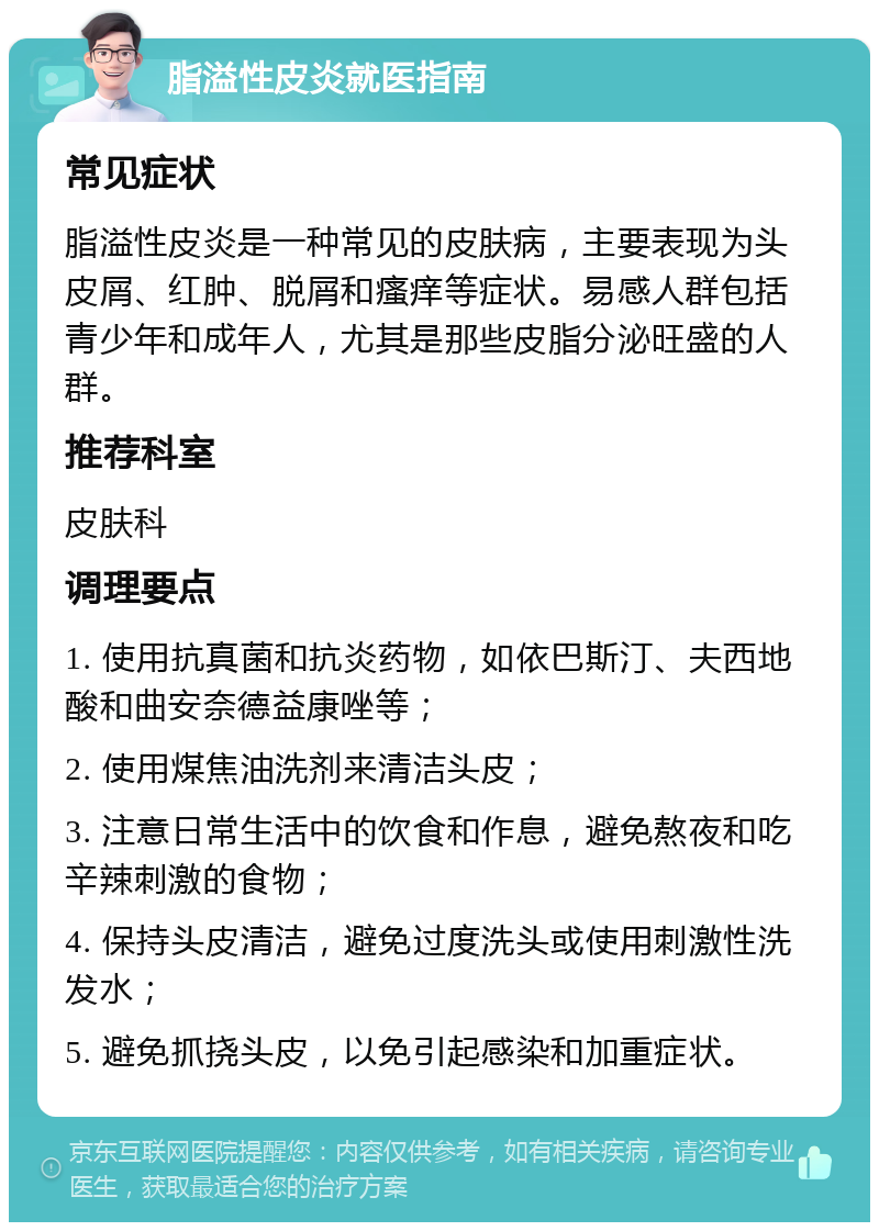 脂溢性皮炎就医指南 常见症状 脂溢性皮炎是一种常见的皮肤病，主要表现为头皮屑、红肿、脱屑和瘙痒等症状。易感人群包括青少年和成年人，尤其是那些皮脂分泌旺盛的人群。 推荐科室 皮肤科 调理要点 1. 使用抗真菌和抗炎药物，如依巴斯汀、夫西地酸和曲安奈德益康唑等； 2. 使用煤焦油洗剂来清洁头皮； 3. 注意日常生活中的饮食和作息，避免熬夜和吃辛辣刺激的食物； 4. 保持头皮清洁，避免过度洗头或使用刺激性洗发水； 5. 避免抓挠头皮，以免引起感染和加重症状。