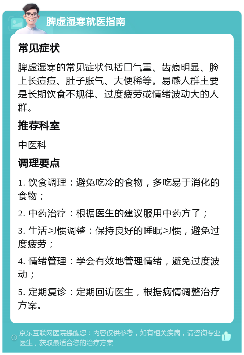 脾虚湿寒就医指南 常见症状 脾虚湿寒的常见症状包括口气重、齿痕明显、脸上长痘痘、肚子胀气、大便稀等。易感人群主要是长期饮食不规律、过度疲劳或情绪波动大的人群。 推荐科室 中医科 调理要点 1. 饮食调理：避免吃冷的食物，多吃易于消化的食物； 2. 中药治疗：根据医生的建议服用中药方子； 3. 生活习惯调整：保持良好的睡眠习惯，避免过度疲劳； 4. 情绪管理：学会有效地管理情绪，避免过度波动； 5. 定期复诊：定期回访医生，根据病情调整治疗方案。