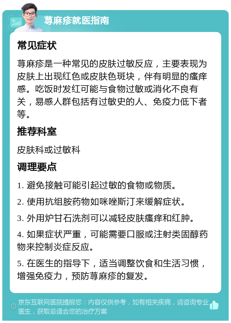 荨麻疹就医指南 常见症状 荨麻疹是一种常见的皮肤过敏反应，主要表现为皮肤上出现红色或皮肤色斑块，伴有明显的瘙痒感。吃饭时发红可能与食物过敏或消化不良有关，易感人群包括有过敏史的人、免疫力低下者等。 推荐科室 皮肤科或过敏科 调理要点 1. 避免接触可能引起过敏的食物或物质。 2. 使用抗组胺药物如咪唑斯汀来缓解症状。 3. 外用炉甘石洗剂可以减轻皮肤瘙痒和红肿。 4. 如果症状严重，可能需要口服或注射类固醇药物来控制炎症反应。 5. 在医生的指导下，适当调整饮食和生活习惯，增强免疫力，预防荨麻疹的复发。