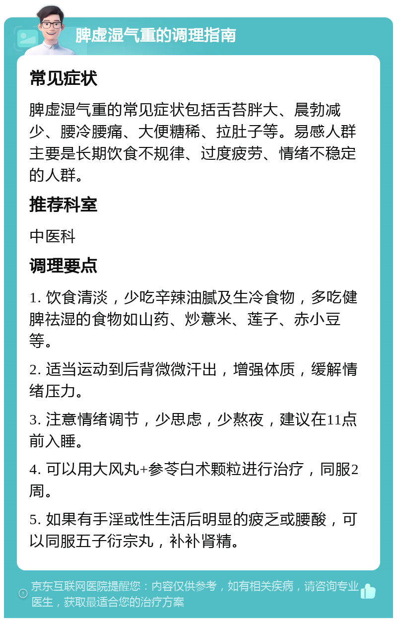 脾虚湿气重的调理指南 常见症状 脾虚湿气重的常见症状包括舌苔胖大、晨勃减少、腰冷腰痛、大便糖稀、拉肚子等。易感人群主要是长期饮食不规律、过度疲劳、情绪不稳定的人群。 推荐科室 中医科 调理要点 1. 饮食清淡，少吃辛辣油腻及生冷食物，多吃健脾祛湿的食物如山药、炒薏米、莲子、赤小豆等。 2. 适当运动到后背微微汗出，增强体质，缓解情绪压力。 3. 注意情绪调节，少思虑，少熬夜，建议在11点前入睡。 4. 可以用大风丸+参苓白术颗粒进行治疗，同服2周。 5. 如果有手淫或性生活后明显的疲乏或腰酸，可以同服五子衍宗丸，补补肾精。