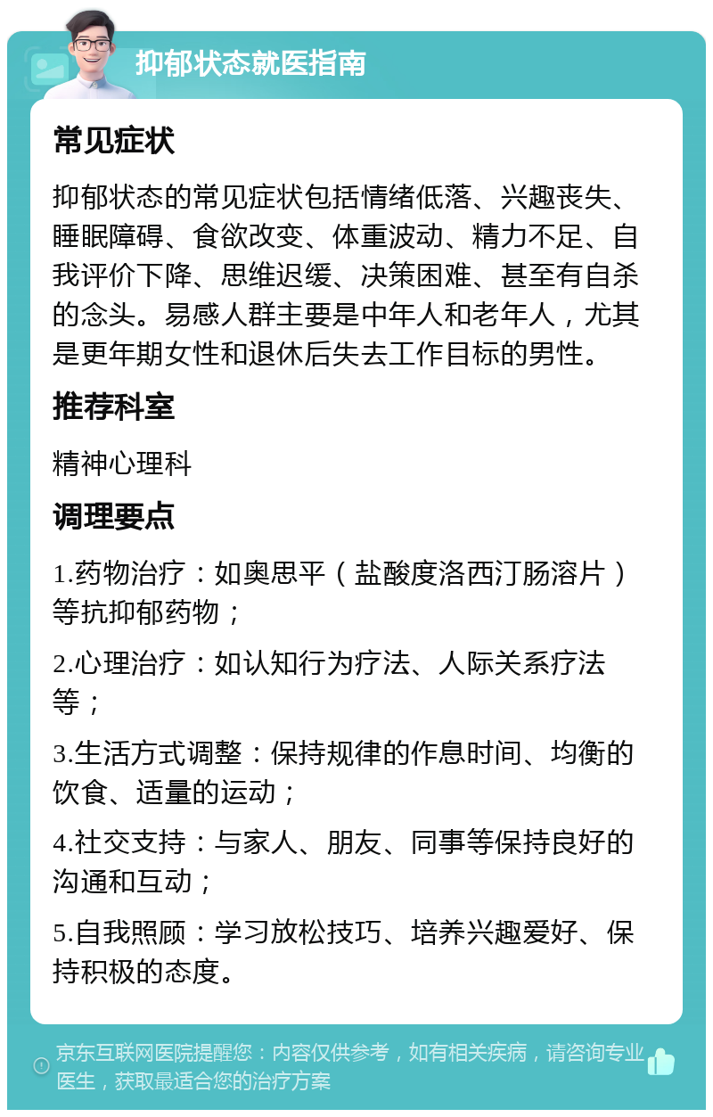 抑郁状态就医指南 常见症状 抑郁状态的常见症状包括情绪低落、兴趣丧失、睡眠障碍、食欲改变、体重波动、精力不足、自我评价下降、思维迟缓、决策困难、甚至有自杀的念头。易感人群主要是中年人和老年人，尤其是更年期女性和退休后失去工作目标的男性。 推荐科室 精神心理科 调理要点 1.药物治疗：如奥思平（盐酸度洛西汀肠溶片）等抗抑郁药物； 2.心理治疗：如认知行为疗法、人际关系疗法等； 3.生活方式调整：保持规律的作息时间、均衡的饮食、适量的运动； 4.社交支持：与家人、朋友、同事等保持良好的沟通和互动； 5.自我照顾：学习放松技巧、培养兴趣爱好、保持积极的态度。