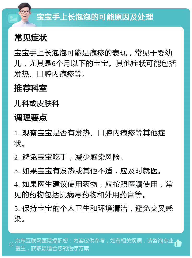 宝宝手上长泡泡的可能原因及处理 常见症状 宝宝手上长泡泡可能是疱疹的表现，常见于婴幼儿，尤其是6个月以下的宝宝。其他症状可能包括发热、口腔内疱疹等。 推荐科室 儿科或皮肤科 调理要点 1. 观察宝宝是否有发热、口腔内疱疹等其他症状。 2. 避免宝宝吃手，减少感染风险。 3. 如果宝宝有发热或其他不适，应及时就医。 4. 如果医生建议使用药物，应按照医嘱使用，常见的药物包括抗病毒药物和外用药膏等。 5. 保持宝宝的个人卫生和环境清洁，避免交叉感染。