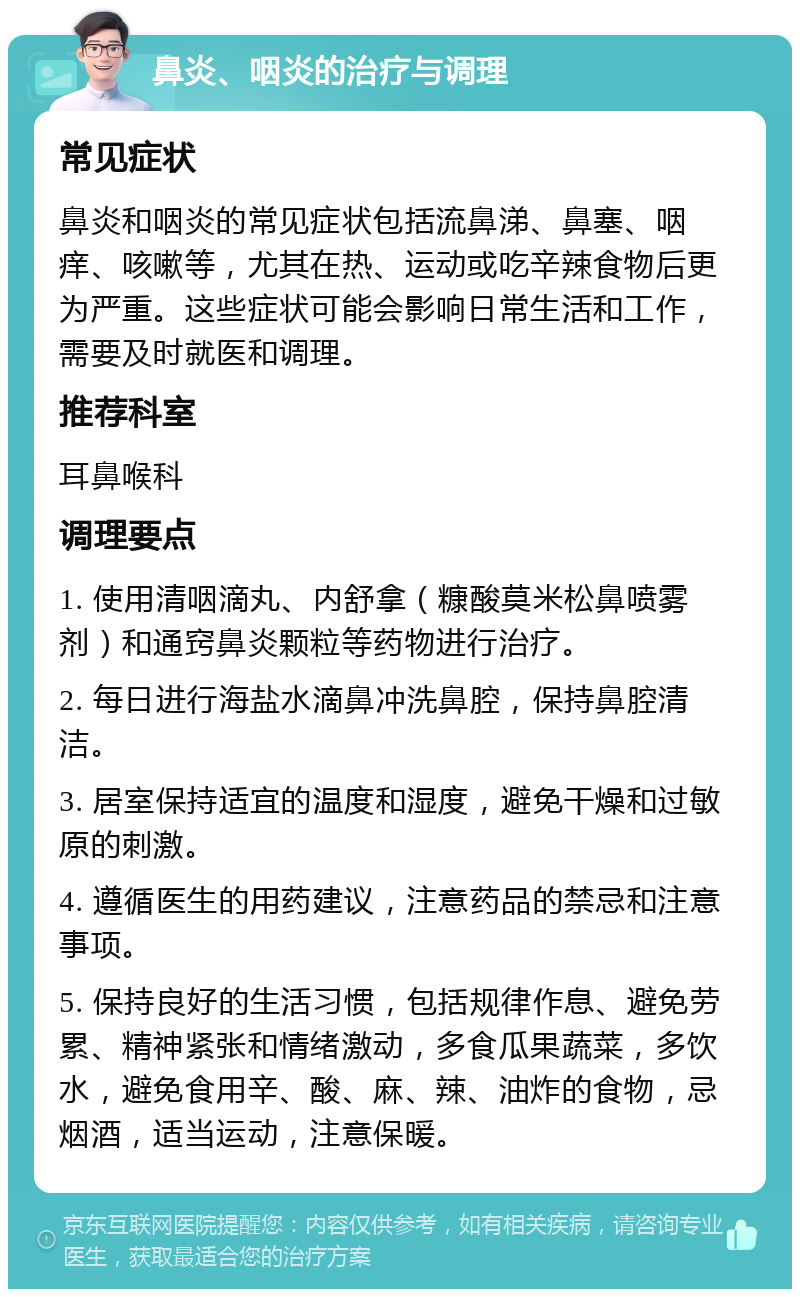 鼻炎、咽炎的治疗与调理 常见症状 鼻炎和咽炎的常见症状包括流鼻涕、鼻塞、咽痒、咳嗽等，尤其在热、运动或吃辛辣食物后更为严重。这些症状可能会影响日常生活和工作，需要及时就医和调理。 推荐科室 耳鼻喉科 调理要点 1. 使用清咽滴丸、内舒拿（糠酸莫米松鼻喷雾剂）和通窍鼻炎颗粒等药物进行治疗。 2. 每日进行海盐水滴鼻冲洗鼻腔，保持鼻腔清洁。 3. 居室保持适宜的温度和湿度，避免干燥和过敏原的刺激。 4. 遵循医生的用药建议，注意药品的禁忌和注意事项。 5. 保持良好的生活习惯，包括规律作息、避免劳累、精神紧张和情绪激动，多食瓜果蔬菜，多饮水，避免食用辛、酸、麻、辣、油炸的食物，忌烟酒，适当运动，注意保暖。