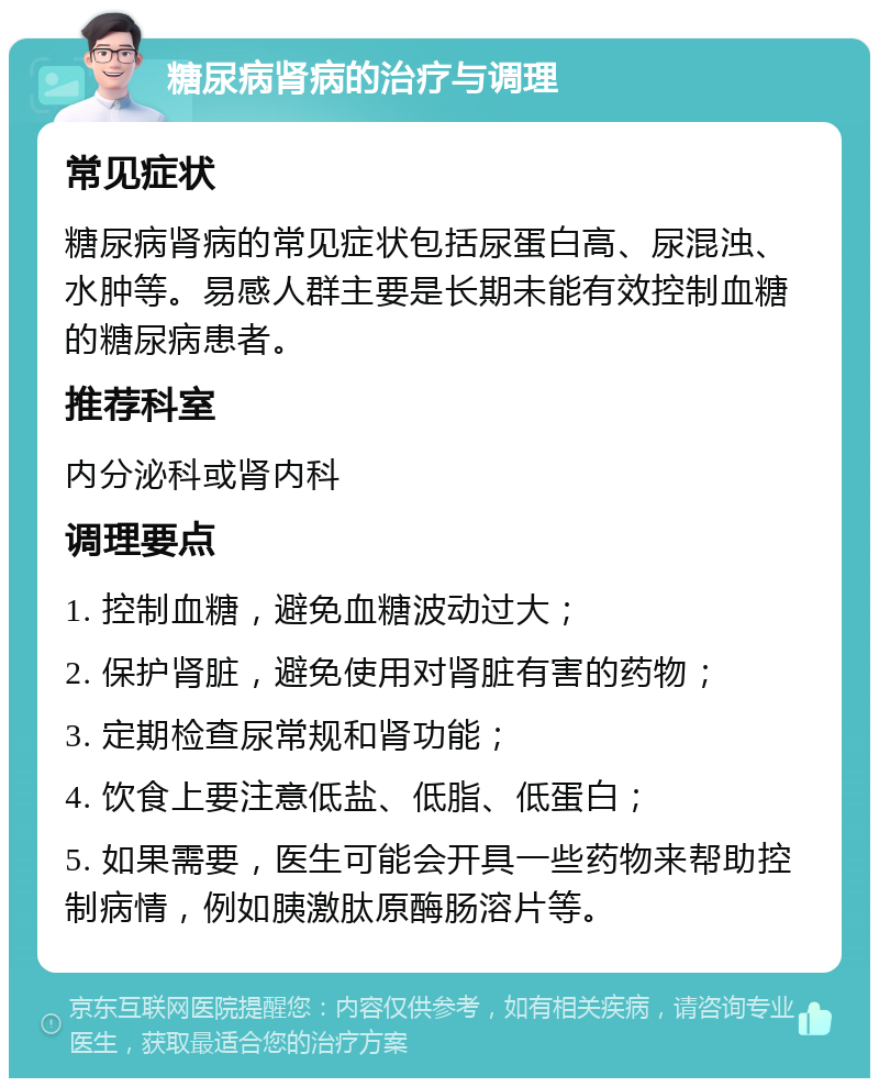 糖尿病肾病的治疗与调理 常见症状 糖尿病肾病的常见症状包括尿蛋白高、尿混浊、水肿等。易感人群主要是长期未能有效控制血糖的糖尿病患者。 推荐科室 内分泌科或肾内科 调理要点 1. 控制血糖，避免血糖波动过大； 2. 保护肾脏，避免使用对肾脏有害的药物； 3. 定期检查尿常规和肾功能； 4. 饮食上要注意低盐、低脂、低蛋白； 5. 如果需要，医生可能会开具一些药物来帮助控制病情，例如胰激肽原酶肠溶片等。