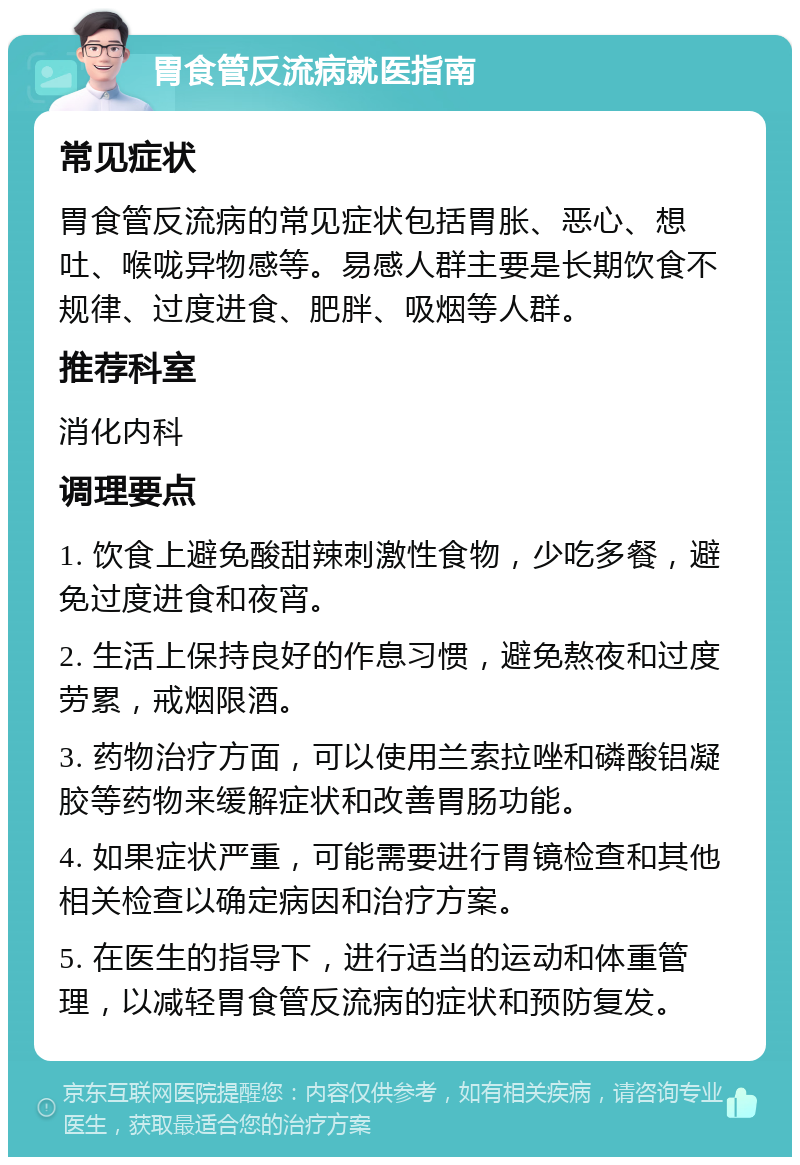 胃食管反流病就医指南 常见症状 胃食管反流病的常见症状包括胃胀、恶心、想吐、喉咙异物感等。易感人群主要是长期饮食不规律、过度进食、肥胖、吸烟等人群。 推荐科室 消化内科 调理要点 1. 饮食上避免酸甜辣刺激性食物，少吃多餐，避免过度进食和夜宵。 2. 生活上保持良好的作息习惯，避免熬夜和过度劳累，戒烟限酒。 3. 药物治疗方面，可以使用兰索拉唑和磷酸铝凝胶等药物来缓解症状和改善胃肠功能。 4. 如果症状严重，可能需要进行胃镜检查和其他相关检查以确定病因和治疗方案。 5. 在医生的指导下，进行适当的运动和体重管理，以减轻胃食管反流病的症状和预防复发。