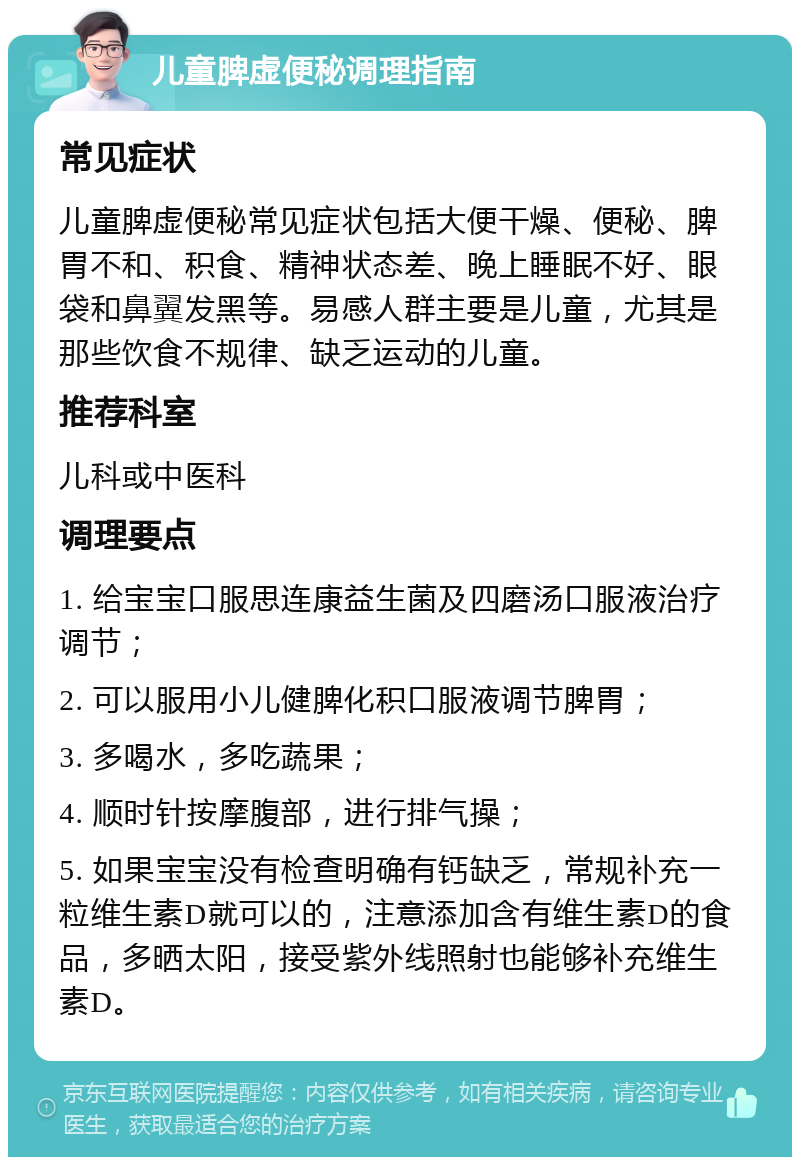 儿童脾虚便秘调理指南 常见症状 儿童脾虚便秘常见症状包括大便干燥、便秘、脾胃不和、积食、精神状态差、晚上睡眠不好、眼袋和鼻翼发黑等。易感人群主要是儿童，尤其是那些饮食不规律、缺乏运动的儿童。 推荐科室 儿科或中医科 调理要点 1. 给宝宝口服思连康益生菌及四磨汤口服液治疗调节； 2. 可以服用小儿健脾化积口服液调节脾胃； 3. 多喝水，多吃蔬果； 4. 顺时针按摩腹部，进行排气操； 5. 如果宝宝没有检查明确有钙缺乏，常规补充一粒维生素D就可以的，注意添加含有维生素D的食品，多晒太阳，接受紫外线照射也能够补充维生素D。