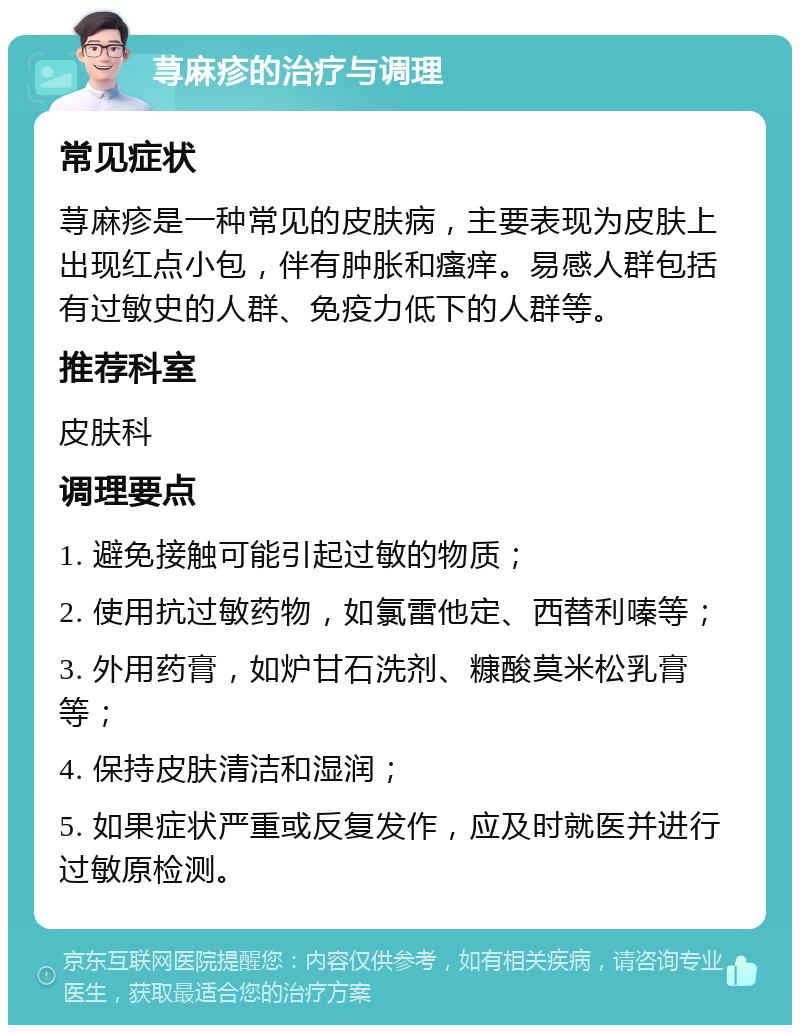 荨麻疹的治疗与调理 常见症状 荨麻疹是一种常见的皮肤病，主要表现为皮肤上出现红点小包，伴有肿胀和瘙痒。易感人群包括有过敏史的人群、免疫力低下的人群等。 推荐科室 皮肤科 调理要点 1. 避免接触可能引起过敏的物质； 2. 使用抗过敏药物，如氯雷他定、西替利嗪等； 3. 外用药膏，如炉甘石洗剂、糠酸莫米松乳膏等； 4. 保持皮肤清洁和湿润； 5. 如果症状严重或反复发作，应及时就医并进行过敏原检测。