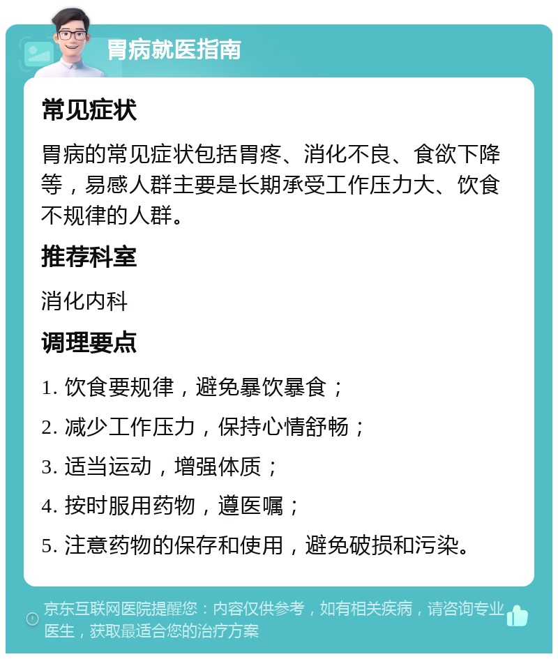 胃病就医指南 常见症状 胃病的常见症状包括胃疼、消化不良、食欲下降等，易感人群主要是长期承受工作压力大、饮食不规律的人群。 推荐科室 消化内科 调理要点 1. 饮食要规律，避免暴饮暴食； 2. 减少工作压力，保持心情舒畅； 3. 适当运动，增强体质； 4. 按时服用药物，遵医嘱； 5. 注意药物的保存和使用，避免破损和污染。