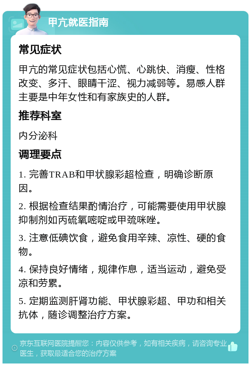 甲亢就医指南 常见症状 甲亢的常见症状包括心慌、心跳快、消瘦、性格改变、多汗、眼睛干涩、视力减弱等。易感人群主要是中年女性和有家族史的人群。 推荐科室 内分泌科 调理要点 1. 完善TRAB和甲状腺彩超检查，明确诊断原因。 2. 根据检查结果酌情治疗，可能需要使用甲状腺抑制剂如丙硫氧嘧啶或甲巯咪唑。 3. 注意低碘饮食，避免食用辛辣、凉性、硬的食物。 4. 保持良好情绪，规律作息，适当运动，避免受凉和劳累。 5. 定期监测肝肾功能、甲状腺彩超、甲功和相关抗体，随诊调整治疗方案。