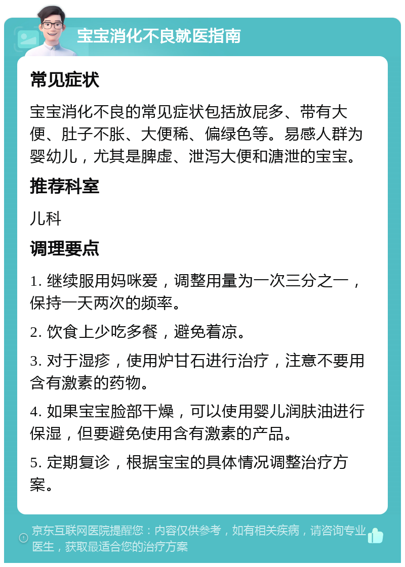 宝宝消化不良就医指南 常见症状 宝宝消化不良的常见症状包括放屁多、带有大便、肚子不胀、大便稀、偏绿色等。易感人群为婴幼儿，尤其是脾虚、泄泻大便和溏泄的宝宝。 推荐科室 儿科 调理要点 1. 继续服用妈咪爱，调整用量为一次三分之一，保持一天两次的频率。 2. 饮食上少吃多餐，避免着凉。 3. 对于湿疹，使用炉甘石进行治疗，注意不要用含有激素的药物。 4. 如果宝宝脸部干燥，可以使用婴儿润肤油进行保湿，但要避免使用含有激素的产品。 5. 定期复诊，根据宝宝的具体情况调整治疗方案。