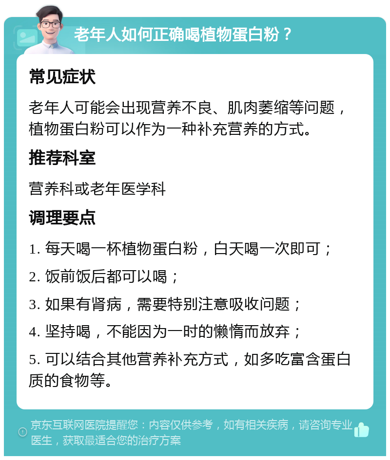 老年人如何正确喝植物蛋白粉？ 常见症状 老年人可能会出现营养不良、肌肉萎缩等问题，植物蛋白粉可以作为一种补充营养的方式。 推荐科室 营养科或老年医学科 调理要点 1. 每天喝一杯植物蛋白粉，白天喝一次即可； 2. 饭前饭后都可以喝； 3. 如果有肾病，需要特别注意吸收问题； 4. 坚持喝，不能因为一时的懒惰而放弃； 5. 可以结合其他营养补充方式，如多吃富含蛋白质的食物等。