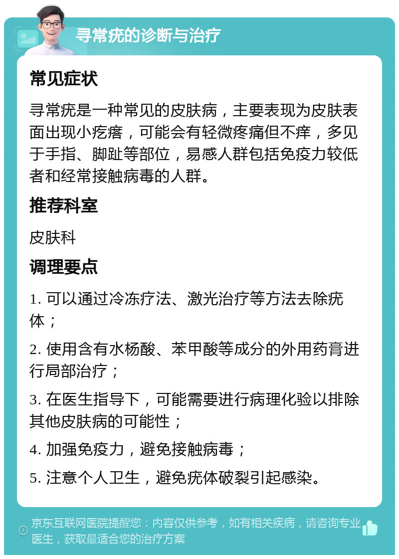 寻常疣的诊断与治疗 常见症状 寻常疣是一种常见的皮肤病，主要表现为皮肤表面出现小疙瘩，可能会有轻微疼痛但不痒，多见于手指、脚趾等部位，易感人群包括免疫力较低者和经常接触病毒的人群。 推荐科室 皮肤科 调理要点 1. 可以通过冷冻疗法、激光治疗等方法去除疣体； 2. 使用含有水杨酸、苯甲酸等成分的外用药膏进行局部治疗； 3. 在医生指导下，可能需要进行病理化验以排除其他皮肤病的可能性； 4. 加强免疫力，避免接触病毒； 5. 注意个人卫生，避免疣体破裂引起感染。