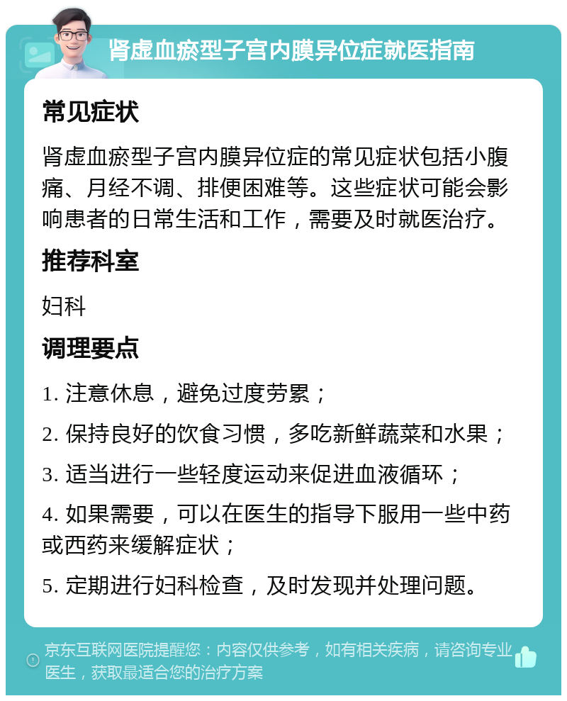 肾虚血瘀型子宫内膜异位症就医指南 常见症状 肾虚血瘀型子宫内膜异位症的常见症状包括小腹痛、月经不调、排便困难等。这些症状可能会影响患者的日常生活和工作，需要及时就医治疗。 推荐科室 妇科 调理要点 1. 注意休息，避免过度劳累； 2. 保持良好的饮食习惯，多吃新鲜蔬菜和水果； 3. 适当进行一些轻度运动来促进血液循环； 4. 如果需要，可以在医生的指导下服用一些中药或西药来缓解症状； 5. 定期进行妇科检查，及时发现并处理问题。