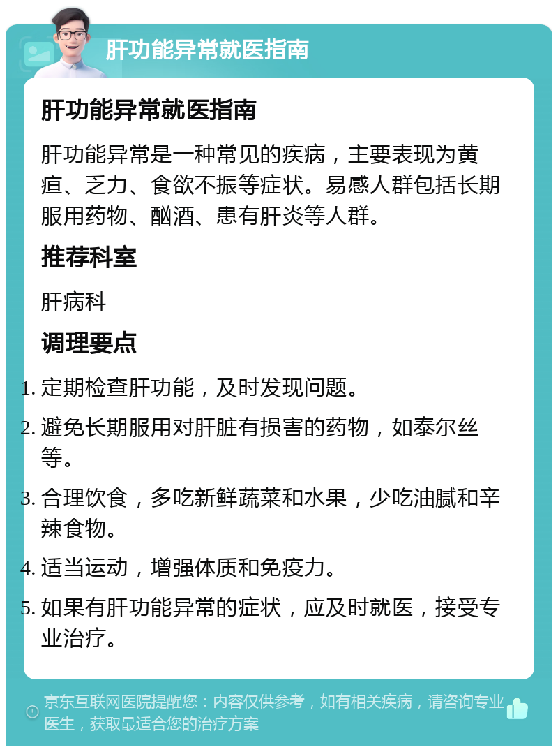 肝功能异常就医指南 肝功能异常就医指南 肝功能异常是一种常见的疾病，主要表现为黄疸、乏力、食欲不振等症状。易感人群包括长期服用药物、酗酒、患有肝炎等人群。 推荐科室 肝病科 调理要点 定期检查肝功能，及时发现问题。 避免长期服用对肝脏有损害的药物，如泰尔丝等。 合理饮食，多吃新鲜蔬菜和水果，少吃油腻和辛辣食物。 适当运动，增强体质和免疫力。 如果有肝功能异常的症状，应及时就医，接受专业治疗。