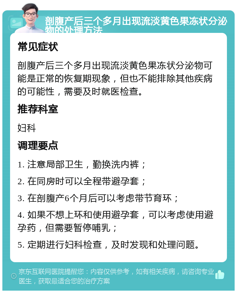 剖腹产后三个多月出现流淡黄色果冻状分泌物的处理方法 常见症状 剖腹产后三个多月出现流淡黄色果冻状分泌物可能是正常的恢复期现象，但也不能排除其他疾病的可能性，需要及时就医检查。 推荐科室 妇科 调理要点 1. 注意局部卫生，勤换洗内裤； 2. 在同房时可以全程带避孕套； 3. 在剖腹产6个月后可以考虑带节育环； 4. 如果不想上环和使用避孕套，可以考虑使用避孕药，但需要暂停哺乳； 5. 定期进行妇科检查，及时发现和处理问题。