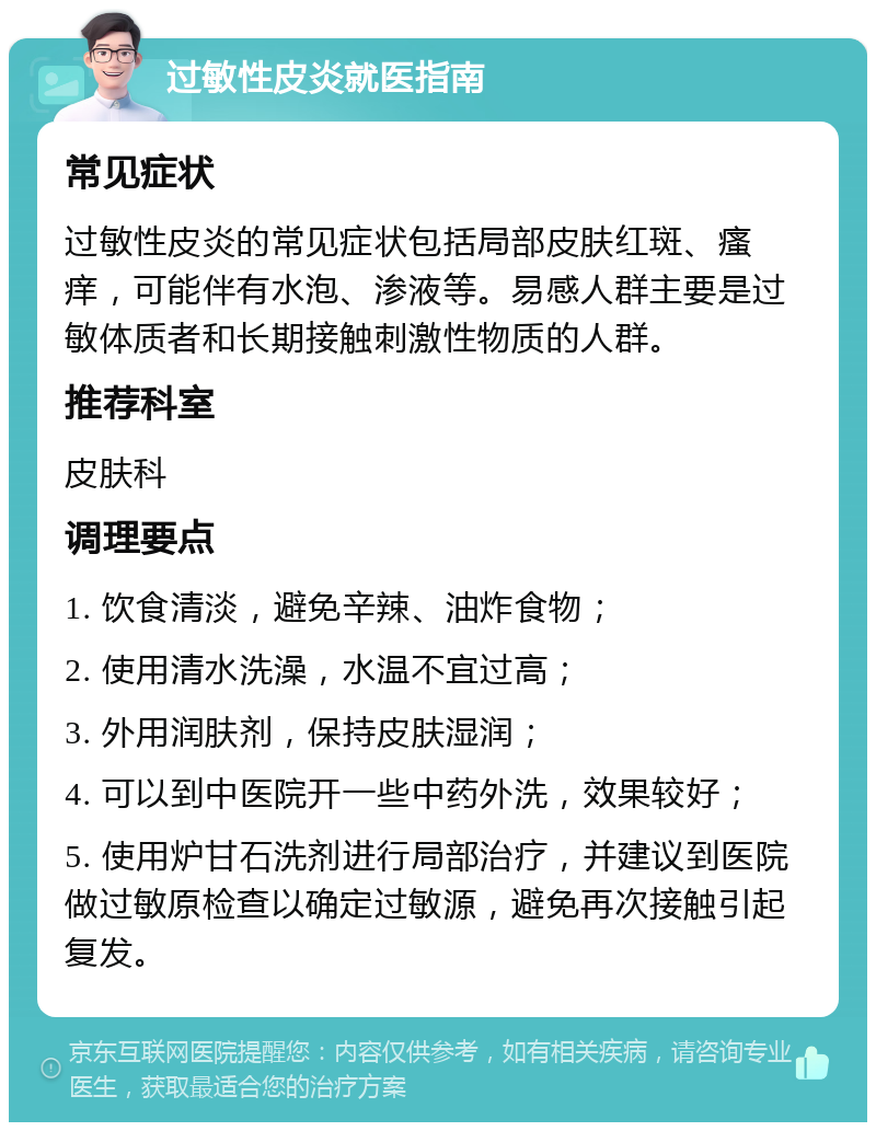 过敏性皮炎就医指南 常见症状 过敏性皮炎的常见症状包括局部皮肤红斑、瘙痒，可能伴有水泡、渗液等。易感人群主要是过敏体质者和长期接触刺激性物质的人群。 推荐科室 皮肤科 调理要点 1. 饮食清淡，避免辛辣、油炸食物； 2. 使用清水洗澡，水温不宜过高； 3. 外用润肤剂，保持皮肤湿润； 4. 可以到中医院开一些中药外洗，效果较好； 5. 使用炉甘石洗剂进行局部治疗，并建议到医院做过敏原检查以确定过敏源，避免再次接触引起复发。