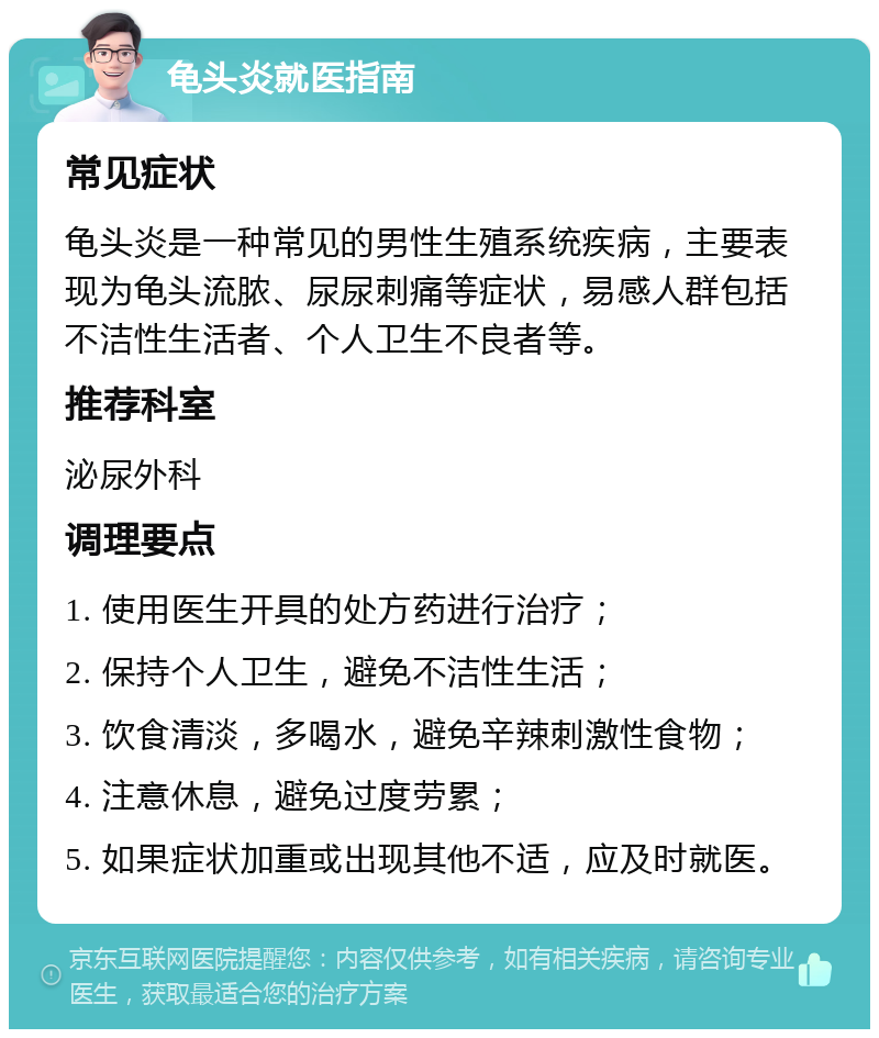 龟头炎就医指南 常见症状 龟头炎是一种常见的男性生殖系统疾病，主要表现为龟头流脓、尿尿刺痛等症状，易感人群包括不洁性生活者、个人卫生不良者等。 推荐科室 泌尿外科 调理要点 1. 使用医生开具的处方药进行治疗； 2. 保持个人卫生，避免不洁性生活； 3. 饮食清淡，多喝水，避免辛辣刺激性食物； 4. 注意休息，避免过度劳累； 5. 如果症状加重或出现其他不适，应及时就医。